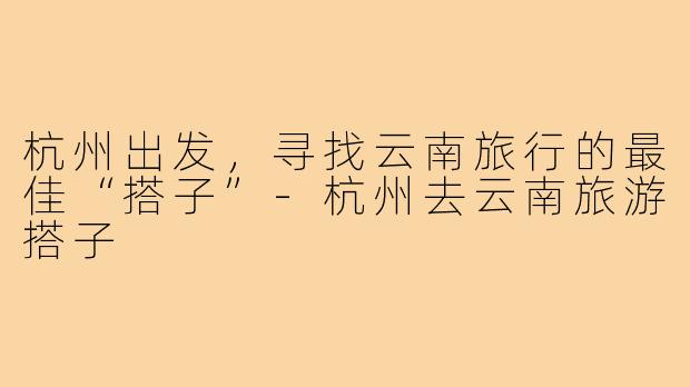 杭州出发,寻找云南旅行的最佳“搭子”-杭州去云南旅游搭子