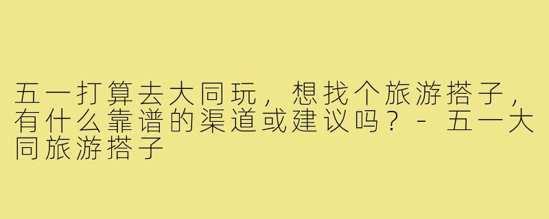 五一打算去大同玩，想找个旅游搭子，有什么靠谱的渠道或建议吗？-五一大同旅游搭子
