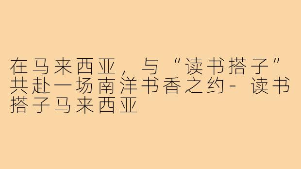 在马来西亚,与“读书搭子”共赴一场南洋书香之约-读书搭子马来西亚