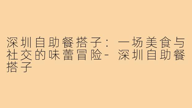 深圳自助餐搭子：一场美食与社交的味蕾冒险-深圳自助餐搭子