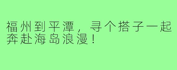 福州到平潭，寻个搭子一起奔赴海岛浪漫！