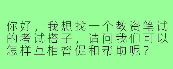 你好，我想找一个教资笔试的考试搭子，请问我们可以怎样互相督促和帮助呢？