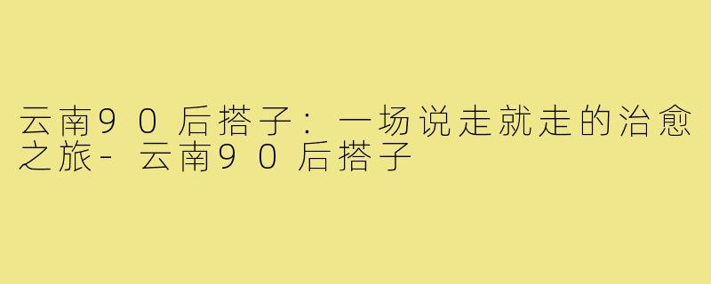 云南90后搭子：一场说走就走的治愈之旅-云南90后搭子