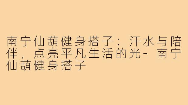 南宁仙葫健身搭子:汗水与陪伴,点亮平凡生活的光-南宁仙葫健身搭子
