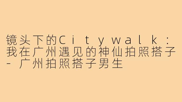 镜头下的Citywalk：我在广州遇见的神仙拍照搭子-广州拍照搭子男生