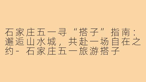 石家庄五一寻“搭子”指南：邂逅山水城，共赴一场自在之约-石家庄五一旅游搭子