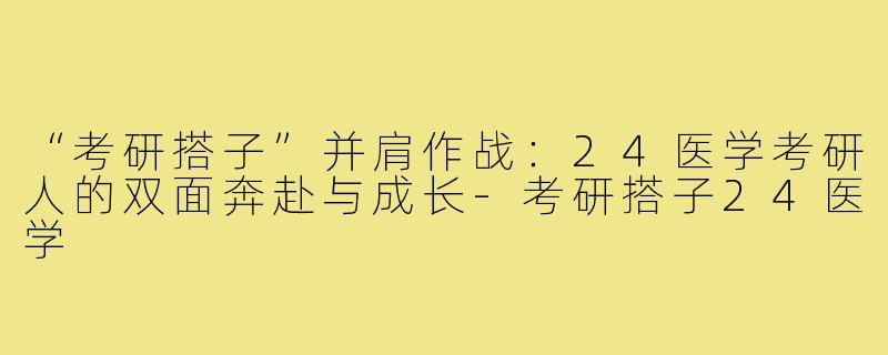 “考研搭子”并肩作战：24医学考研人的双面奔赴与成长-考研搭子24医学