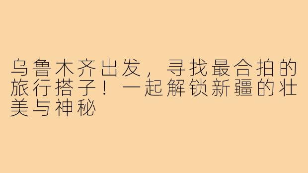 乌鲁木齐出发，寻找最合拍的旅行搭子！一起解锁新疆的壮美与神秘