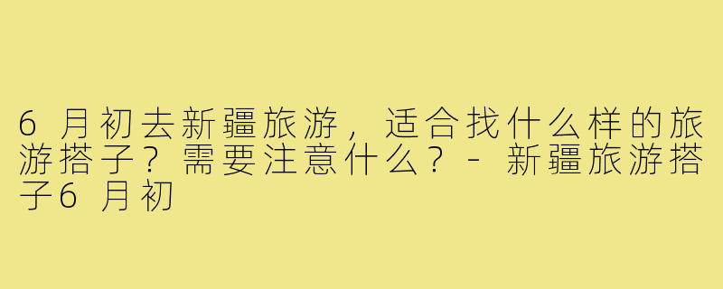 6月初去新疆旅游，适合找什么样的旅游搭子？需要注意什么？-新疆旅游搭子6月初