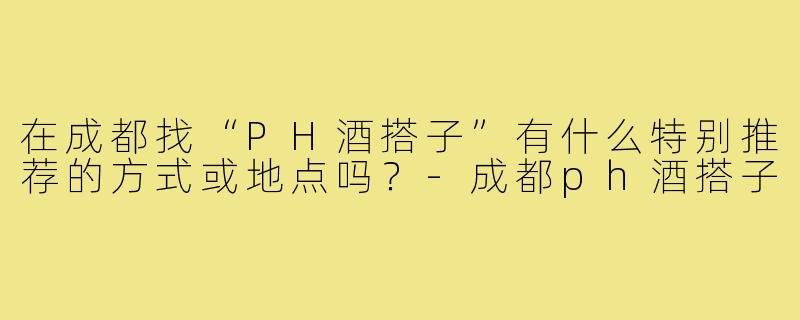 在成都找“PH酒搭子”有什么特别推荐的方式或地点吗？-成都ph酒搭子