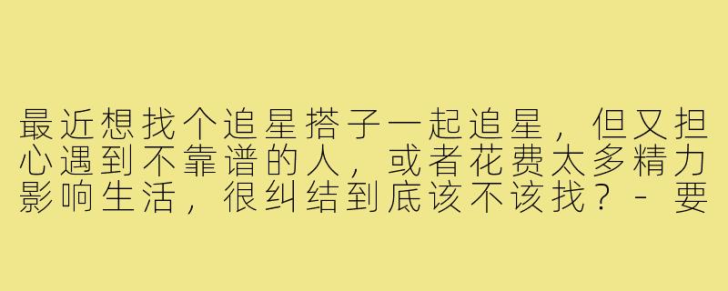 最近想找个追星搭子一起追星，但又担心遇到不靠谱的人，或者花费太多精力影响生活，很纠结到底该不该找？-要不要找追星搭子