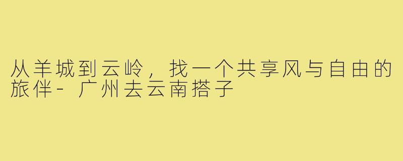 从羊城到云岭，找一个共享风与自由的旅伴-广州去云南搭子