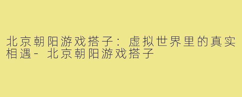 北京朝阳游戏搭子：虚拟世界里的真实相遇-北京朝阳游戏搭子