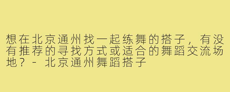 想在北京通州找一起练舞的搭子，有没有推荐的寻找方式或适合的舞蹈交流场地？-北京通州舞蹈搭子