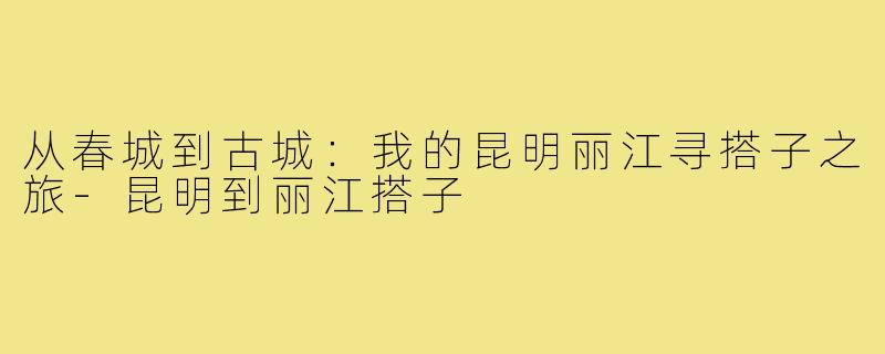 从春城到古城:我的昆明丽江寻搭子之旅-昆明到丽江搭子