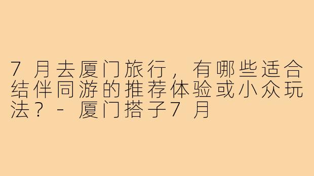 7月去厦门旅行，有哪些适合结伴同游的推荐体验或小众玩法？-厦门搭子7月