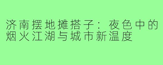 济南摆地摊搭子：夜色中的烟火江湖与城市新温度