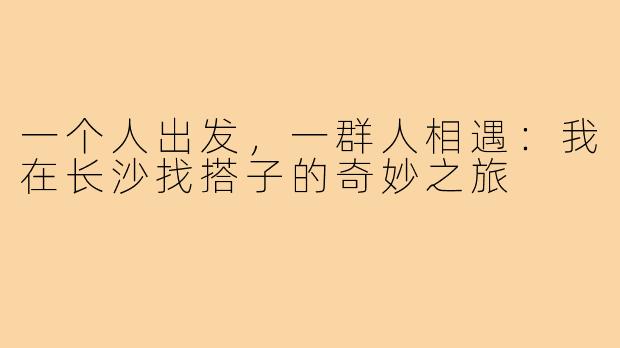 一个人出发，一群人相遇：我在长沙找搭子的奇妙之旅