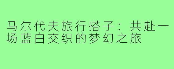 马尔代夫旅行搭子：共赴一场蓝白交织的梦幻之旅
