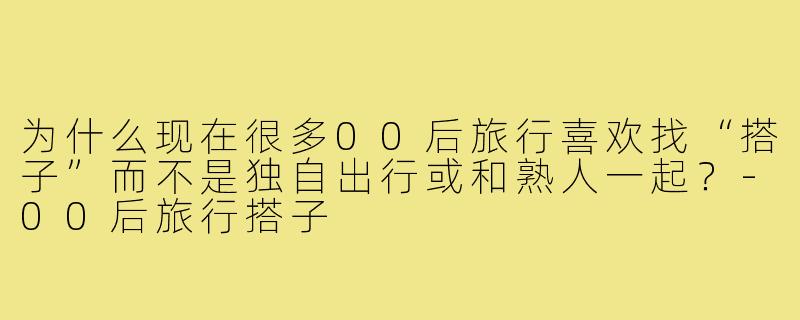 为什么现在很多00后旅行喜欢找“搭子”而不是独自出行或和熟人一起？-00后旅行搭子