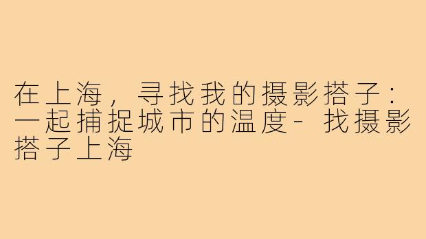 在上海，寻找我的摄影搭子：一起捕捉城市的温度-找摄影搭子上海