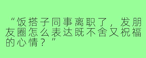 “饭搭子同事离职了，发朋友圈怎么表达既不舍又祝福的心情？”