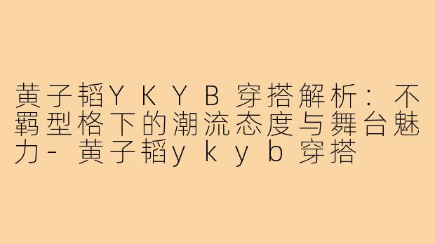 黄子韬YKYB穿搭解析:不羁型格下的潮流态度与舞台魅力-黄子韬ykyb穿搭