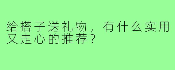 给搭子送礼物,有什么实用又走心的推荐?