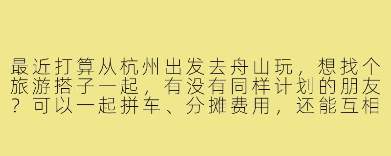 最近打算从杭州出发去舟山玩，想找个旅游搭子一起，有没有同样计划的朋友？可以一起拼车、分摊费用，还能互相拍照照应，路线可以商量着来！-杭州去舟山旅游搭子