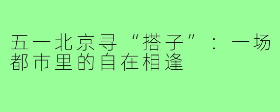 五一北京寻“搭子”：一场都市里的自在相逢