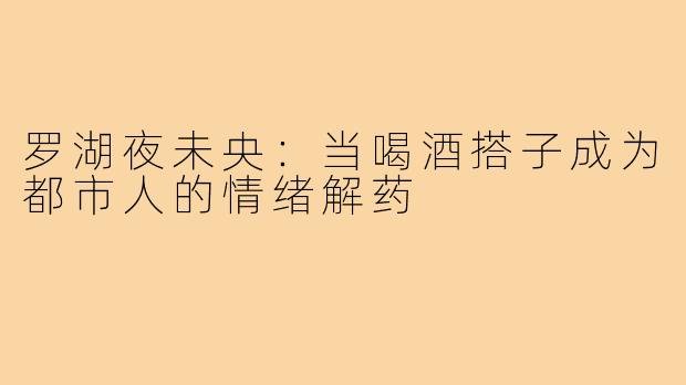 罗湖夜未央：当喝酒搭子成为都市人的情绪解药