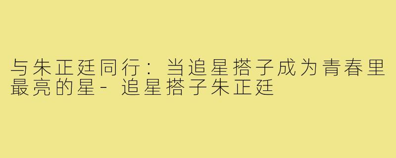 与朱正廷同行:当追星搭子成为青春里最亮的星-追星搭子朱正廷