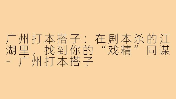 广州打本搭子:在剧本杀的江湖里,找到你的“戏精”同谋-广州打本搭子