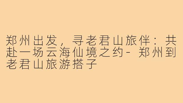 郑州出发，寻老君山旅伴：共赴一场云海仙境之约-郑州到老君山旅游搭子