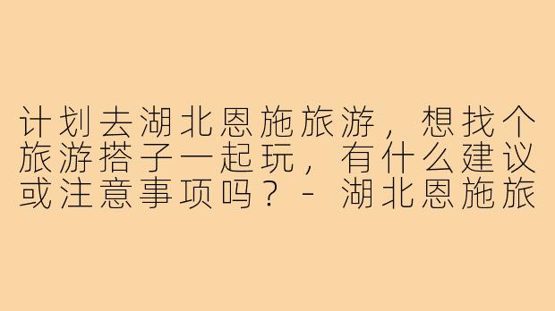 计划去湖北恩施旅游,想找个旅游搭子一起玩,有什么建议或注意事项吗?-湖北恩施旅游搭子