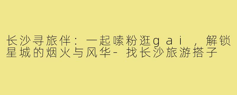 长沙寻旅伴:一起嗦粉逛gai,解锁星城的烟火与风华-找长沙旅游搭子