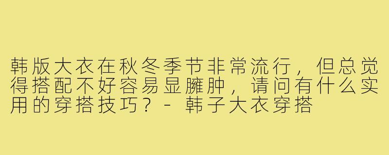 韩版大衣在秋冬季节非常流行，但总觉得搭配不好容易显臃肿，请问有什么实用的穿搭技巧？-韩子大衣穿搭