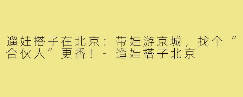 遛娃搭子在北京:带娃游京城,找个“合伙人”更香!-遛娃搭子北京