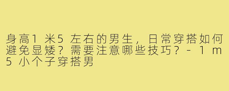 身高1米5左右的男生，日常穿搭如何避免显矮？需要注意哪些技巧？-1m5小个子穿搭男