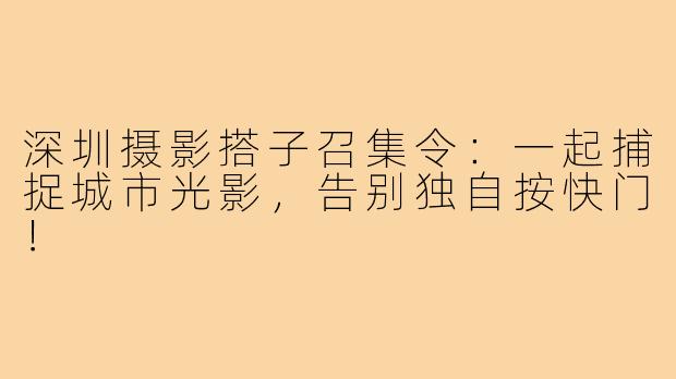 深圳摄影搭子召集令：一起捕捉城市光影，告别独自按快门！