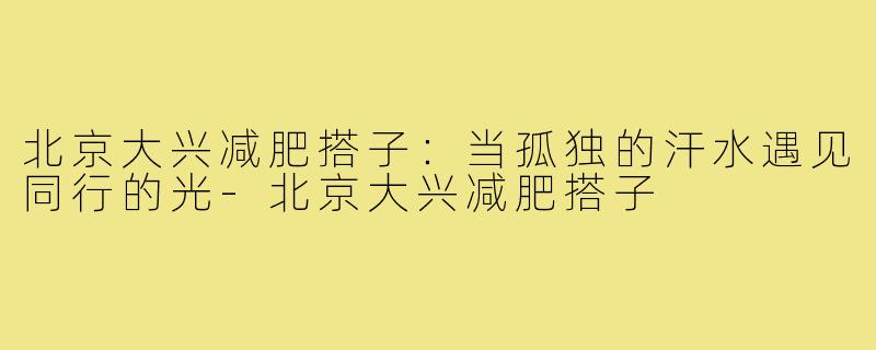 北京大兴减肥搭子：当孤独的汗水遇见同行的光-北京大兴减肥搭子