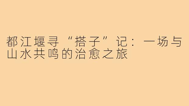 都江堰寻“搭子”记：一场与山水共鸣的治愈之旅