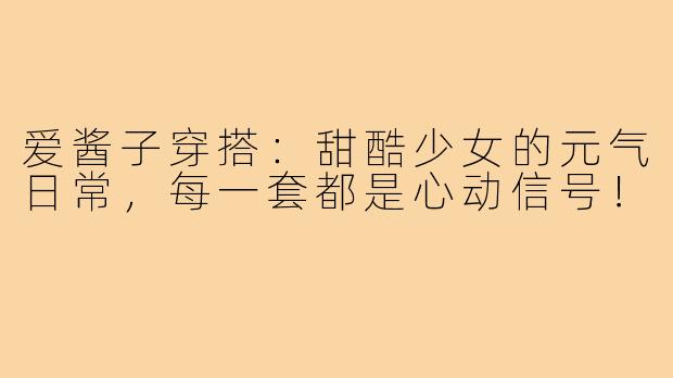 爱酱子穿搭：甜酷少女的元气日常，每一套都是心动信号！