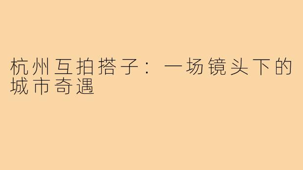 杭州互拍搭子:一场镜头下的城市奇遇