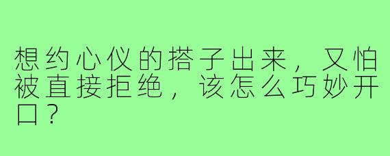 想约心仪的搭子出来，又怕被直接拒绝，该怎么巧妙开口？