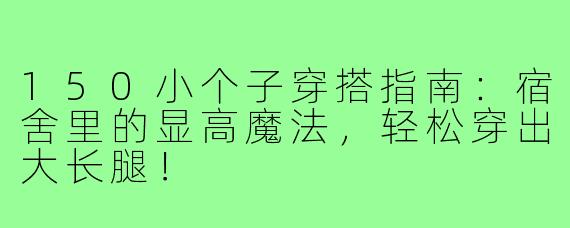 150小个子穿搭指南:宿舍里的显高魔法,轻松穿出大长腿!