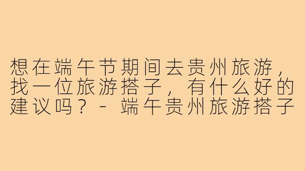想在端午节期间去贵州旅游，找一位旅游搭子，有什么好的建议吗？-端午贵州旅游搭子