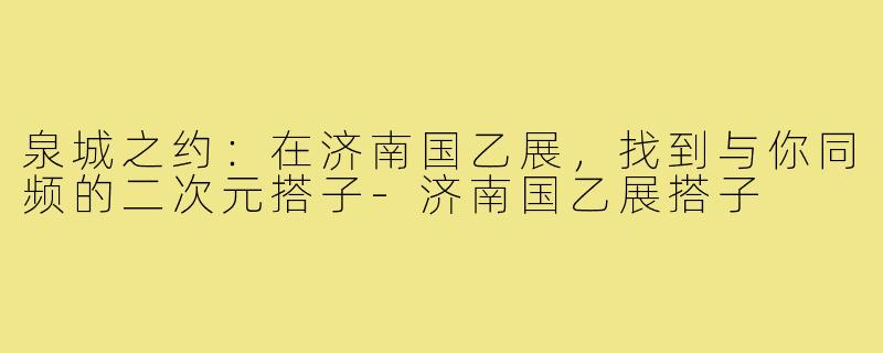 泉城之约：在济南国乙展，找到与你同频的二次元搭子-济南国乙展搭子