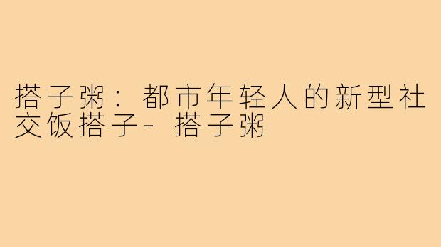 搭子粥:都市年轻人的新型社交饭搭子-搭子粥