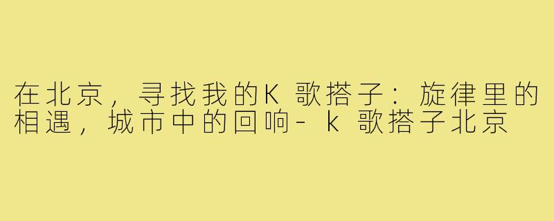 在北京,寻找我的K歌搭子:旋律里的相遇,城市中的回响-k歌搭子北京